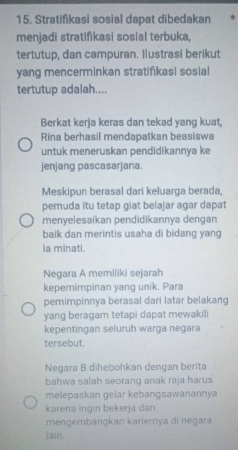 Stratifikasi sosial dapat dibedakan
menjadi stratifikasi sosial terbuka,
tertutup, dan campuran. Ilustrasi berikut
yang mencerminkan stratifıkasi sosial
tertutup adalah....
Berkat kerja keras dan tekad yang kuat,
Rina berhasil mendapatkan beasiswa
untuk meneruskan pendidikannya ke
jenjang pascasarjana.
Meskipun berasal dari keluarga berada,
pemuda itu tetap giat belajar agar dapat
menyelesaikan pendidikannya dengan
baik dan merintis usaha di bidang yang
ia minati.
Negara A memiliki sejarah
kepemimpinan yang unik. Para
pemimpinnya berasal dari latar belakang
yang beragam tetapi dapat mewakili
kepentingan seluruh warga negara
tersebut.
Negara B dihebohkan dengan berita
bahwa salah seorang anak raja harus
melepaskan gelar kebangsawanannya
karena ingin bekerja dan
mengembangkan kariernya di negara
lain.