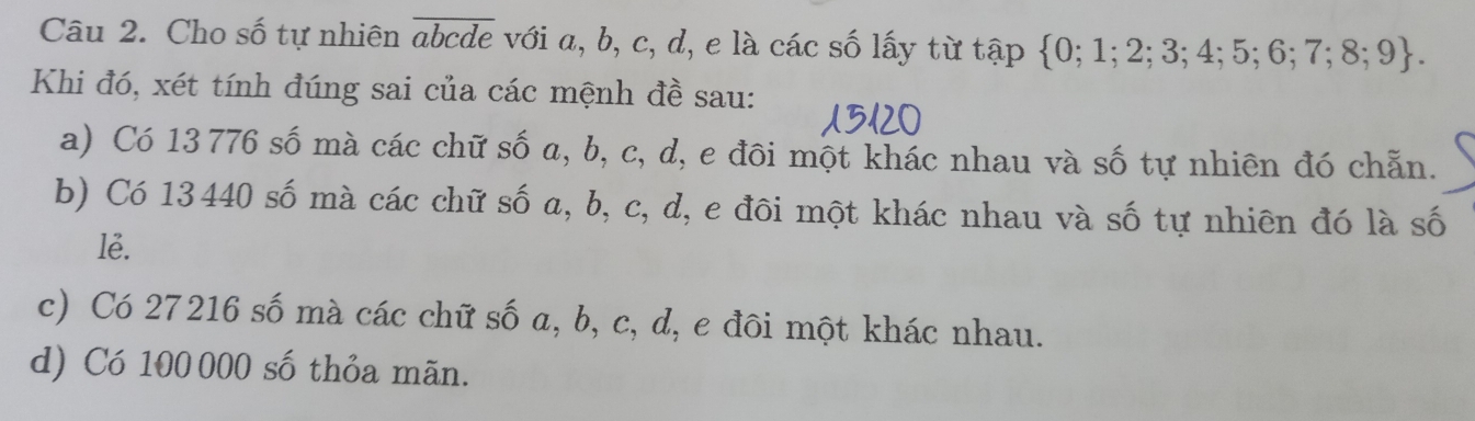 Cho số tự nhiên overline abcde với a, b, c, d, e là các số lấy từ t ,a D  0;1;2;3;4;5;6;7;8;9. 
Khi đó, xét tính đúng sai của các mệnh đề sau:
a) Có 13 776 số mà các chữ số a, b, c, d, e đôi một khác nhau và số tự nhiên đó chẵn.
b) Có 13440 số mà các chữ số a, b, c, d, e đôi một khác nhau và số tự nhiên đó là số
lẻ.
c) Có 27216 số mà các chữ số a, b, c, d, e đôi một khác nhau.
d) Có 100 000 số thỏa mãn.