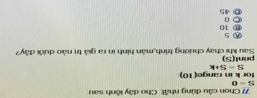 7/ Chọn câu đúng nhất. Cho dãy lệnh sau:
S=0
for k in range(10):
S=S+k
print(S)
Sau khi chạy chương trình,màn hình in ra giá trị nào dưới đây?
Ⓐ 5
Ⓑ 10
○ 0
Ⓓ 45