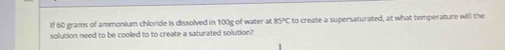 If 60 grams of ammonium chloride is dissolved in 100g of water at 85°C to create a supersaturated, at what temperature will the 
solution need to be cooled to to create a saturated solution?