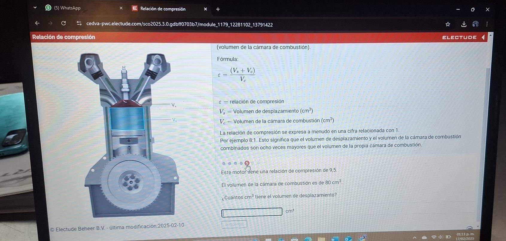(5) WhatsApp Relación de compresión 
cedva-pwc.electude.com/sco2025.3.0.gdbff0703b7/module_1179_12281102_13791422 
Relación de compresión Electude 
(volumen de la cámara de combustión). 
Fórmula:
varepsilon =frac (V_s+V_c)V_c
varepsilon = relación de compresión
V_3 = Volumen de desplazamiento (cm^3)
V = Volumen de la cámara de combustión (cm^3)
La relación de compresión se expresa a menudo en una cifra relacionada con 1 
Por ejemplo 8:1. Esto significa que el volumen de desplazamiento y el volumen de la cámara de combustión 
combinados son ocho veces mayores que el volumen de la propia cámara de combustión. 
Este motor tene una relación de compresión de 9,5. 
El volumen de la cámara de combustión es de 80cm^3
¿Cuántos cm^3 tiene el volumen de desplazamiento?
cm³
© Electude Beheer B.V. - última modificación:2025-02-10 
compro