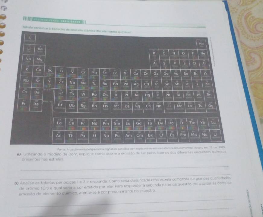 Tobelo perió
Fonte: https://wwww tabelaperódica 
a). Utilizando o modelo de Bohr, explique como ocorre a emissão de luz pelos átomos dos diferentes elementos químicos
presentes nas estrelas
_
_
b) Analise as tabelas periódicas 1 e 2 e responda. Como seria classificada uma estreia composta de grandes quantidades
de crômio (Cr) e qual seria a cor emitida por ela? Para responder à segunda parte da questão, ao analisar as cores de
ernissão do elemento químico, atente-se à cor predominante no espectro.
_
_