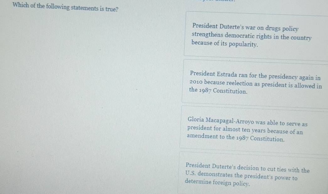 Which of the following statements is true?
President Duterte’s war on drugs policy
strengthens democratic rights in the country
because of its popularity.
President Estrada ran for the presidency again in
2010 because reelection as president is allowed in
the 1987 Constitution.
Gloria Macapagal-Arroyo was able to serve as
president for almost ten years because of an
amendment to the 1987 Constitution.
President Duterte’s decision to cut ties with the
U.S. demonstrates the president’s power to
determine foreign policy.