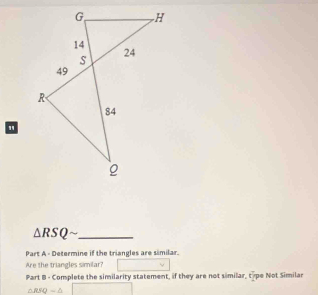 △ RSQ _ 
Part A - Determine if the triangles are similar. 
Are the triangles similar? 
Part B - Complete the similarity statement, if they are not similar, tipe Not Similar
△ RSQsim △