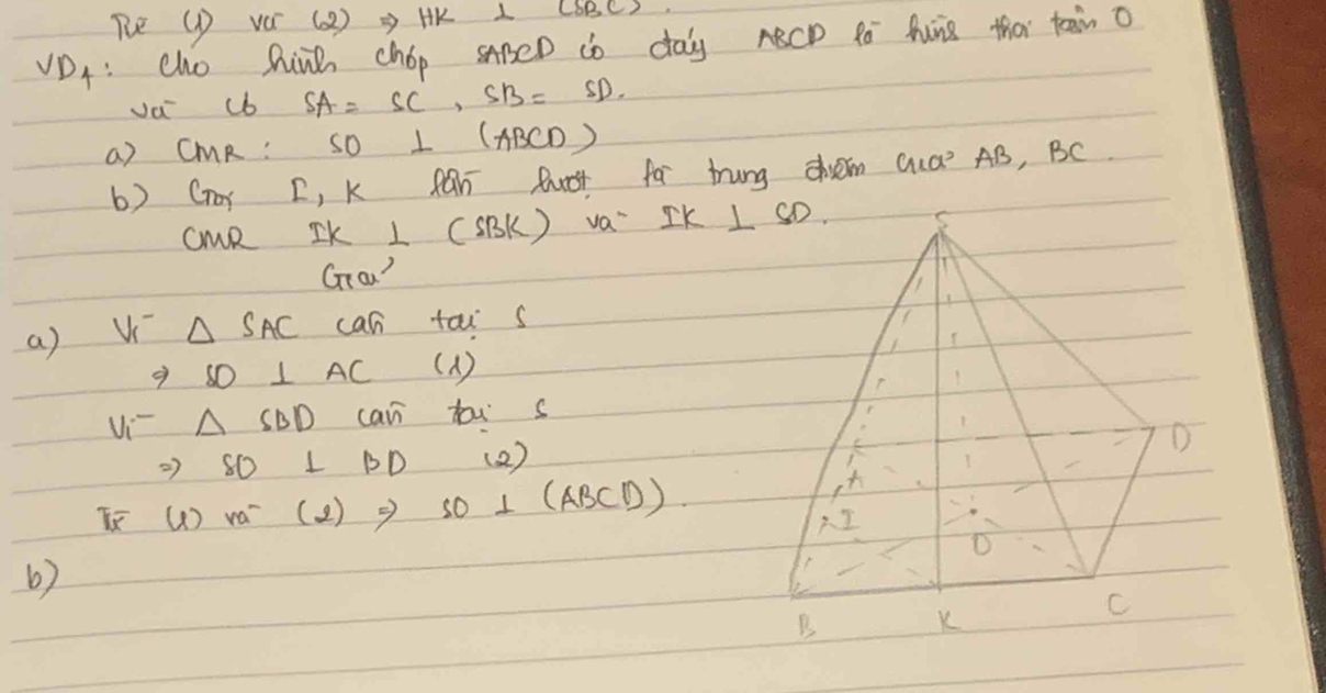 Re (D VO (2 ) = HK L LBBCS.
VDA: cho hinh chop sApeD do day ABCD 4 Auis tha teain o
va cb SA=SC,SB=SD.
a) CMR: SO ⊥ (ABCD)
b) Gor D, K Ran Ruot far trung chvm Qua AB, BC
cMR IK ⊥ (SBK) va' IK 
Grow?
a) V △ SAC can tai s
9 SD⊥ AC (1)
Vi △ SBD can tous
27 SO⊥ BD ( 2 )
I ( ) ra^- (2) Rightarrow SO⊥ (ABCD)
6)