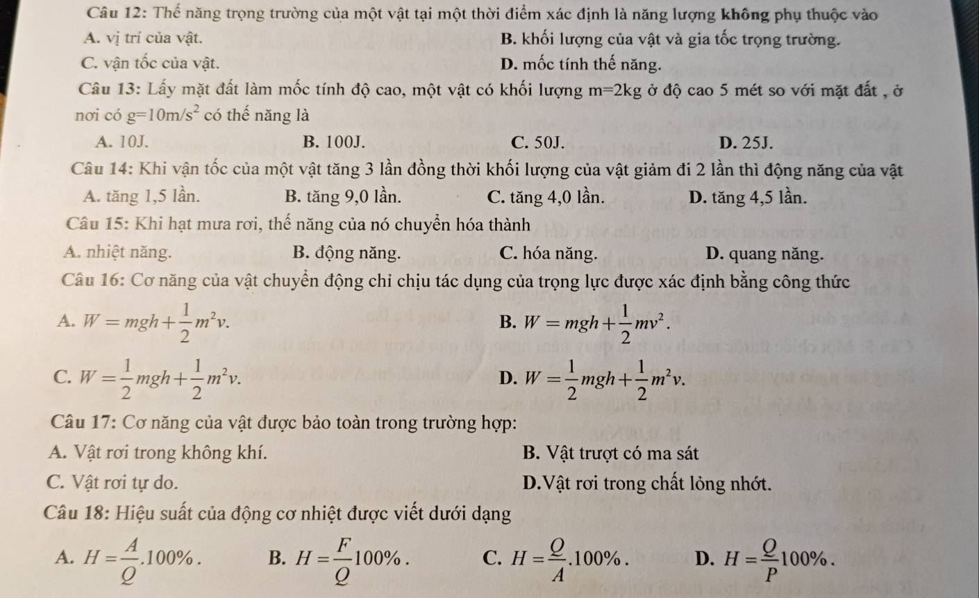 Thế năng trọng trường của một vật tại một thời điểm xác định là năng lượng không phụ thuộc vào
A. vị trí của vật. B. khối lượng của vật và gia tốc trọng trường.
C. vận tốc của vật. D. mốc tính thế năng.
Câu 13: Lấy mặt đất làm mốc tính độ cao, một vật có khối lượng m=2kg ở độ cao 5 mét so với mặt đất , ở
nơi có g=10m/s^2 có thế năng là
A. 10J. B. 100J. C. 50J. D. 25J.
Câu 14: Khi vận tốc của một vật tăng 3 lần đồng thời khối lượng của vật giảm đi 2 lần thì động năng của vật
A. tăng 1,5 lần. B. tăng 9,0 lần. C. tăng 4,0 lần. D. tăng 4,5 lần.
Câu 15: Khi hạt mưa rơi, thế năng của nó chuyển hóa thành
A. nhiệt năng. B. động năng. C. hóa năng. D. quang năng.
Câu 16: Cơ năng của vật chuyển động chỉ chịu tác dụng của trọng lực được xác định bằng công thức
A. W=mgh+ 1/2 m^2v. W=mgh+ 1/2 mv^2.
B.
C. W= 1/2 mgh+ 1/2 m^2v. W= 1/2 mgh+ 1/2 m^2v.
D.
Câu 17: Cơ năng của vật được bảo toàn trong trường hợp:
A. Vật rơi trong không khí. B. Vật trượt có ma sát
C. Vật rơi tự do. D.Vật rơi trong chất lỏng nhớt.
Câu 18: Hiệu suất của động cơ nhiệt được viết dưới dạng
A. H= A/Q .100% . B. H= F/Q 100% . C. H= Q/A .100% . D. H= Q/P 100% .