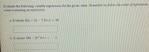 Evaluate the following variable expressions for the given value. Remember to follow the order of operations 
when evaluating an expression. 
a. Evaluate 3(x+5)-7forx=18. 
b. Evaluate 100-2r^2 for r=-5