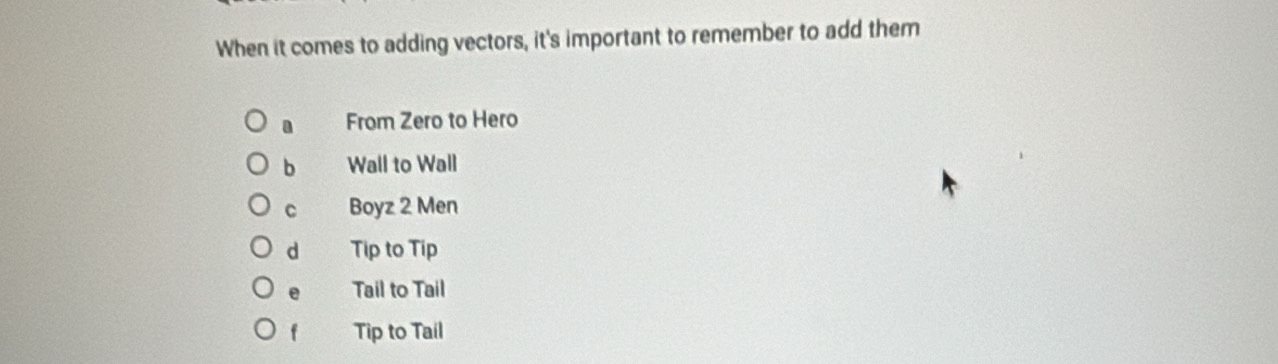 When it comes to adding vectors, it's important to remember to add them
a From Zero to Hero
b Wall to Wall
C Boyz 2 Men
d Tip to Tip
e Tail to Tail
f Tip to Tail