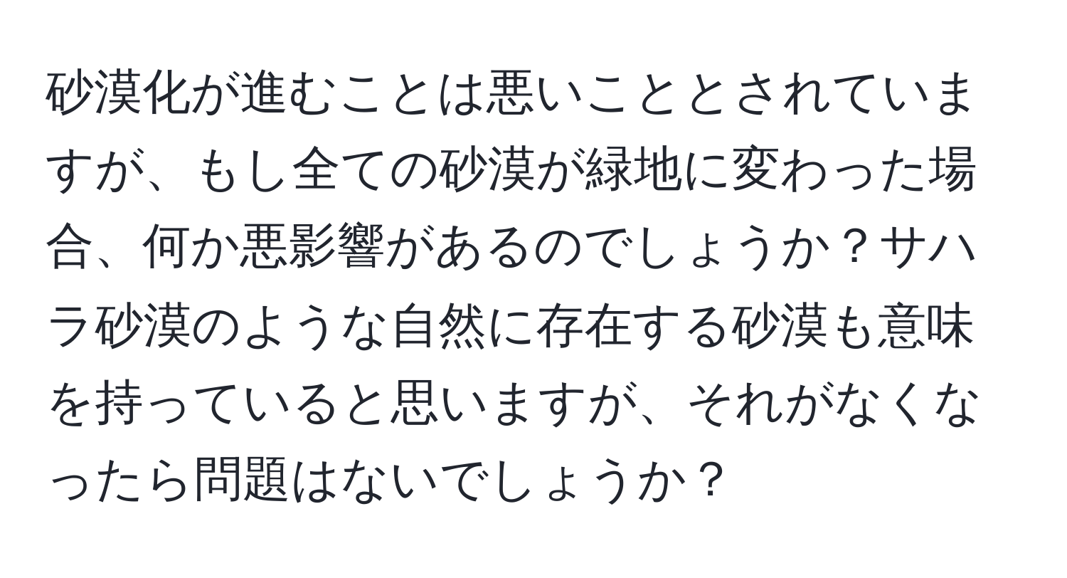 砂漠化が進むことは悪いこととされていますが、もし全ての砂漠が緑地に変わった場合、何か悪影響があるのでしょうか？サハラ砂漠のような自然に存在する砂漠も意味を持っていると思いますが、それがなくなったら問題はないでしょうか？