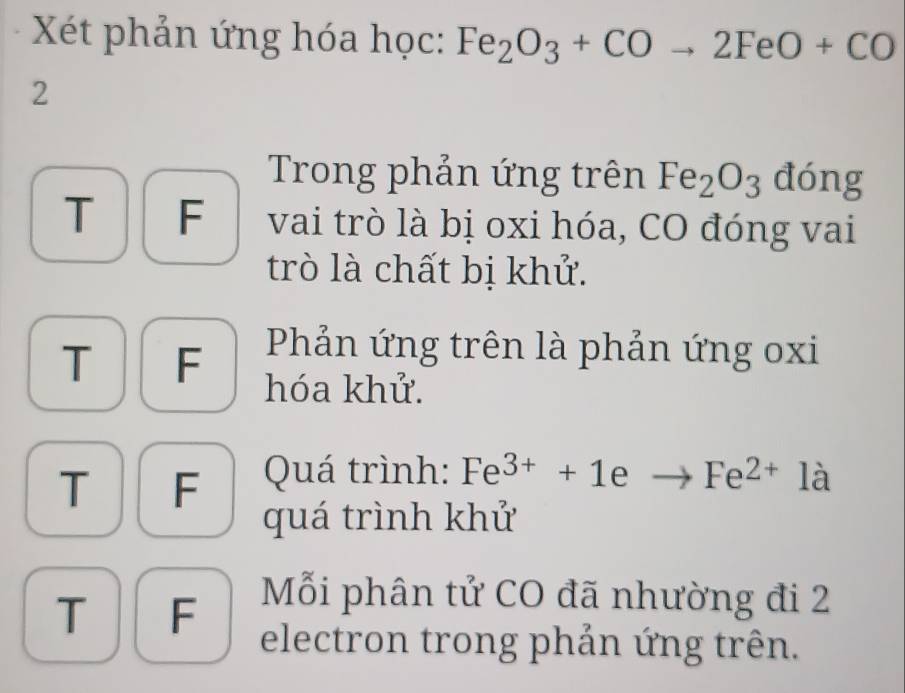 Xét phản ứng hóa học: Fe_2O_3+COto 2FeO+CO
2
Trong phản ứng trên Fe_2O_3 đóng
T F vai trò là bị oxi hóa, CO đóng vai
trò là chất bị khử.
Phản ứng trên là phản ứng oxi
T F hóa khử.
T F Quá trình: Fe^(3+)+1eto Fe^(2+)1a
quá trình khử
Mỗi phân tử CO đã nhường đi 2
T F electron trong phản ứng trên.