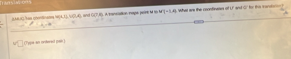 Translations 
AMUG has coordinates M(4,1), U(2,4) , and G(7,6). A translation maps point M to M'(-1,4).What are the coordinates of U' and G' for this translation?
U 7 (Type an ordered pair.)