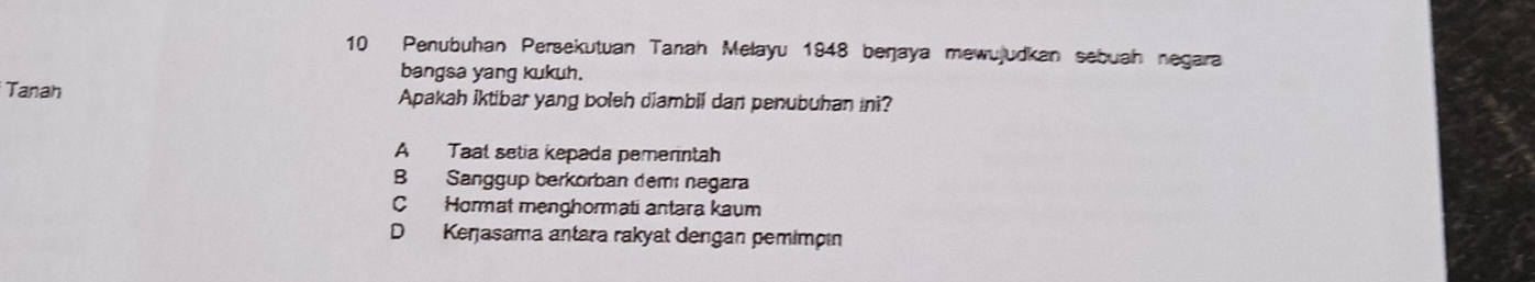 Penubuhan Persekutuan Tanah Melayu 1948 berjaya mewujudkan sebuah negara
bangsa yang kukuh.
Tanah Apakah iktibar yang boleh diambil dan penubuhan ini?
A Taal setia kepada pemerntah
B Sanggup berkorban demí negara
C Hormat menghormati antara kaum
D Kerjasama antara rakyat derıgan pemimpın