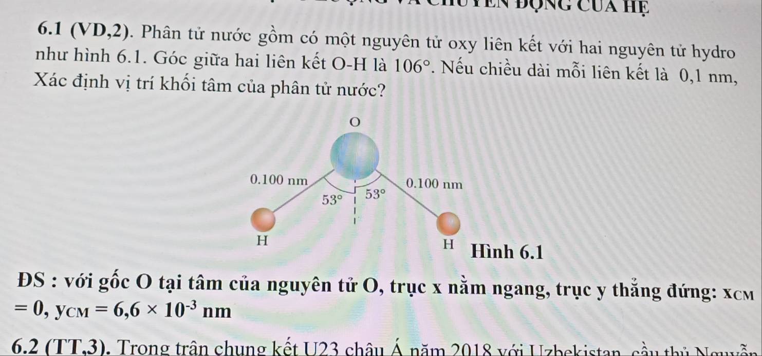 Tên động của hệ
6.1 (VD,2). Phân tử nước gồm có một nguyên tử oxy liên kết với hai nguyên tử hydro
như hình 6.1. Góc giữa hai liên kết O-H là 106°. Nếu chiều dài mỗi liên kết là 0,1 nm,
Xác định vị trí khối tâm của phân tử nước?
ĐS : với gốc O tại tâm của nguyên tử O, trục x nằm ngang, trục y thẳng đứng: xcm
=0,y_CM=6,6* 10^(-3)nm
6.2(TT,3). Trong trận chung kết U23 châu Á năm 2018 với Uzbekistan, cầu thủ Nguyễn