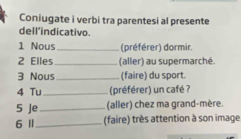 Coniugate i verbi tra parentesi al presente 
dell’indicativo. 
1 Nous_ (préférer) dormir. 
2 Elles_ (aller) au supermarché. 
3 Nous_ (faire) du sport. 
4 Tu_ (préférer) un café ? 
5 Je_ (aller) chez ma grand-mère. 
6 Ⅱ_ (faire) très attention à son image