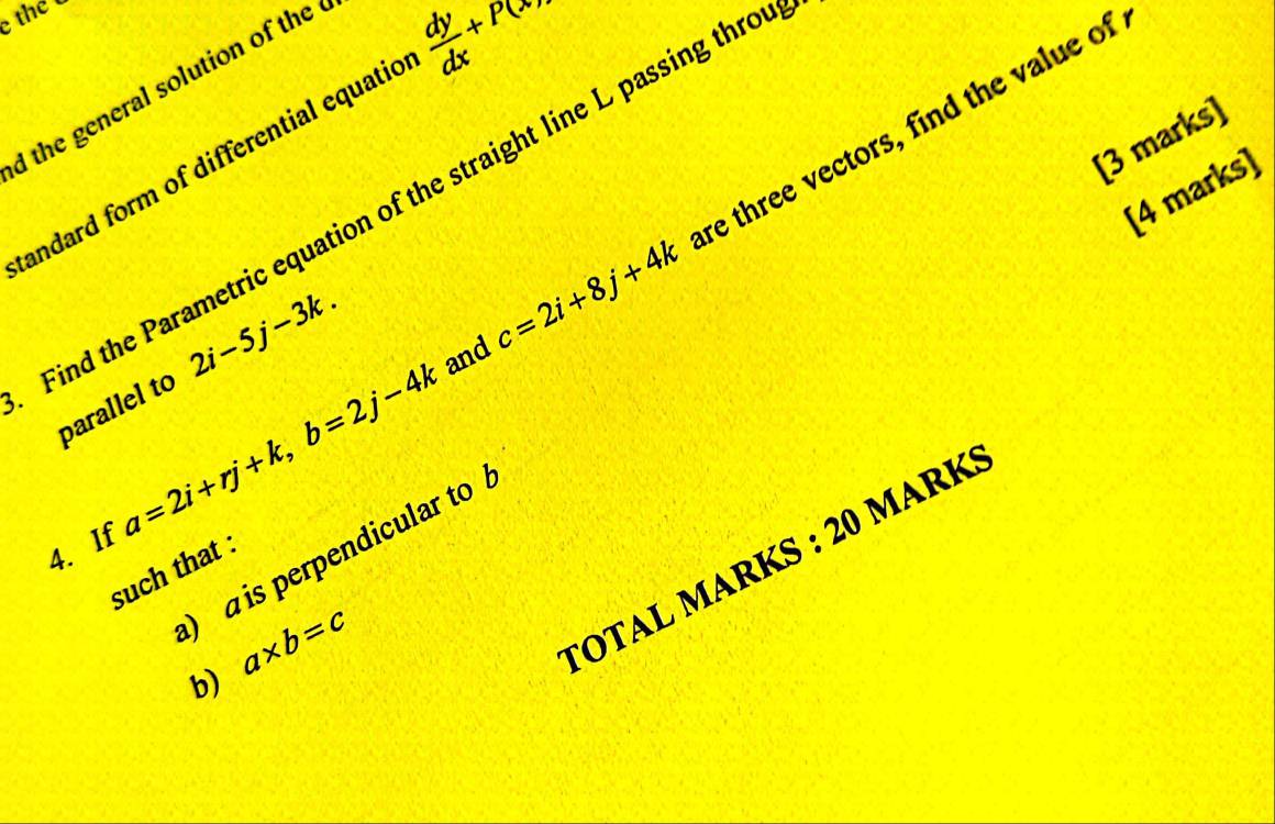 the 
d the general solution of the 
re three vectors, find the value of 
andard form of differential equatic  dy/dx +P(x>
[3 marks] 
[4 marks] 
Find the Parametric equation of the straight line L passing thro 
parallel to 2i-5j-3k. and c=2i+8j+4k
4. If a=2i+rj+k, b=2j-4k
) a is perpendicular to 
țOTAL MARKS : 20 MarK 
such that : 
b) a* b=c