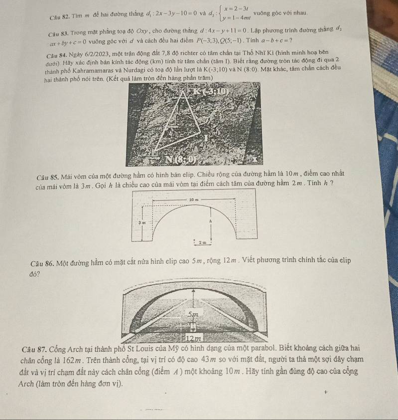 Cău 82. Tim m để hai đường thẳng đ : 2x-3y-10=0 vá d_1:beginarrayl x=2-3t y=1-4mtendarray. vuông góc với nhau
Câu 83. Trong mặt phẳng toạ độ Oxy , cho đường thẳng d:4x-y+11=0 Lập phương trình đường thắng d_2
ax+by+c=0 vuông góc với đ và cách đều hai điểm P(-3;3),Q(5;-1) Tinh a-b+c=
Cầu 84. Ngày 6/2/2023, một trận động đất 7,8 độ richter có tâm chấn tại Thổ Nhĩ Kỉ (hình minh hoạ bên
dưới). Hãy xác định bán kính tác động (km) tính từ tâm chấn (tâm 1). Biết rằng đường tròn tác động đi qua 2
thành phố Kahramamaras và Nurdagi có toạ độ lần lượt là K(-3;10) và N(8:0). Mặt khác, tâm chần cách đều
hai thành phố nói trên. (Kết quả làm tròn đến hàng phần trăm)
Câu 85. Mái vòm của một đường hầm có hình bán elip. Chiều rộng của đường hầm là 10m , điểm cao nhất
của mái vòm là 3m. Gọi h là chiều cao của mái vòm tại điểm cách tâm của đường hầm 2m . Tính h ?
Câu 86. Một đường hầm có mặt cắt nửa hình elip cao 5m, rộng 12m . Viết phương trình chính tắc của elip
đó?
Câu 87. Cổng Arch tại thành phổ St Louis của Mỹ có hình dạng của một parabol. Biết khoảng cách giữa hai
chân cổng là 162m. Trên thành cổng, tại vị trí có độ cao 43m so với mặt đất, người ta thả một sợi dây chạm
đất và vị trí chạm đất này cách chân cổng (điểm A ) một khoảng 10m . Hãy tính gần đúng độ cao của cổng
Arch (làm tròn đến hàng đơn vị).