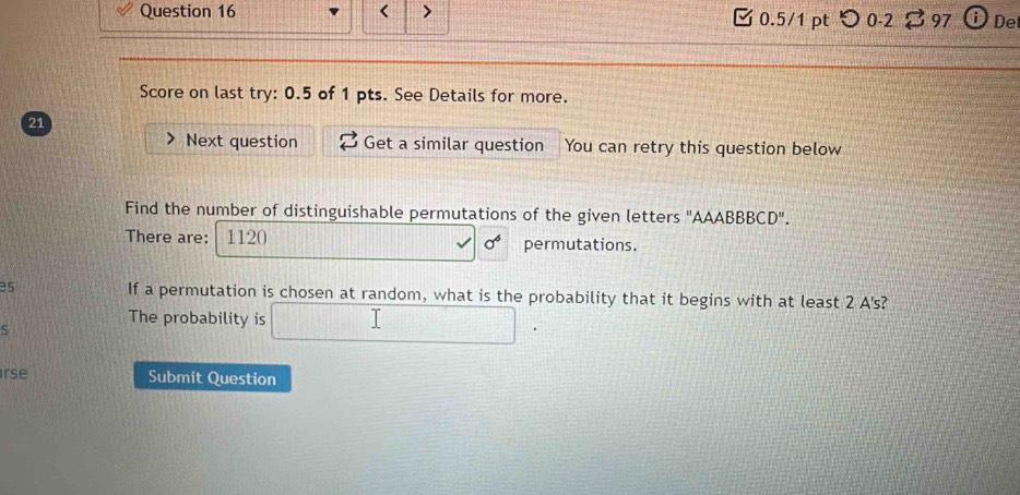 < > [ 0.5/1 pt つ 0-2 97 0 De 
Score on last try: 0.5 of 1 pts. See Details for more. 
21 
Next question Get a similar question You can retry this question below 
Find the number of distinguishable permutations of the given letters "AAABBBCD". 
There are: 1120 permutations. 
es If a permutation is chosen at random, what is the probability that it begins with at least 2 A's? 
The probability is □ . 
S 
rse Submit Question