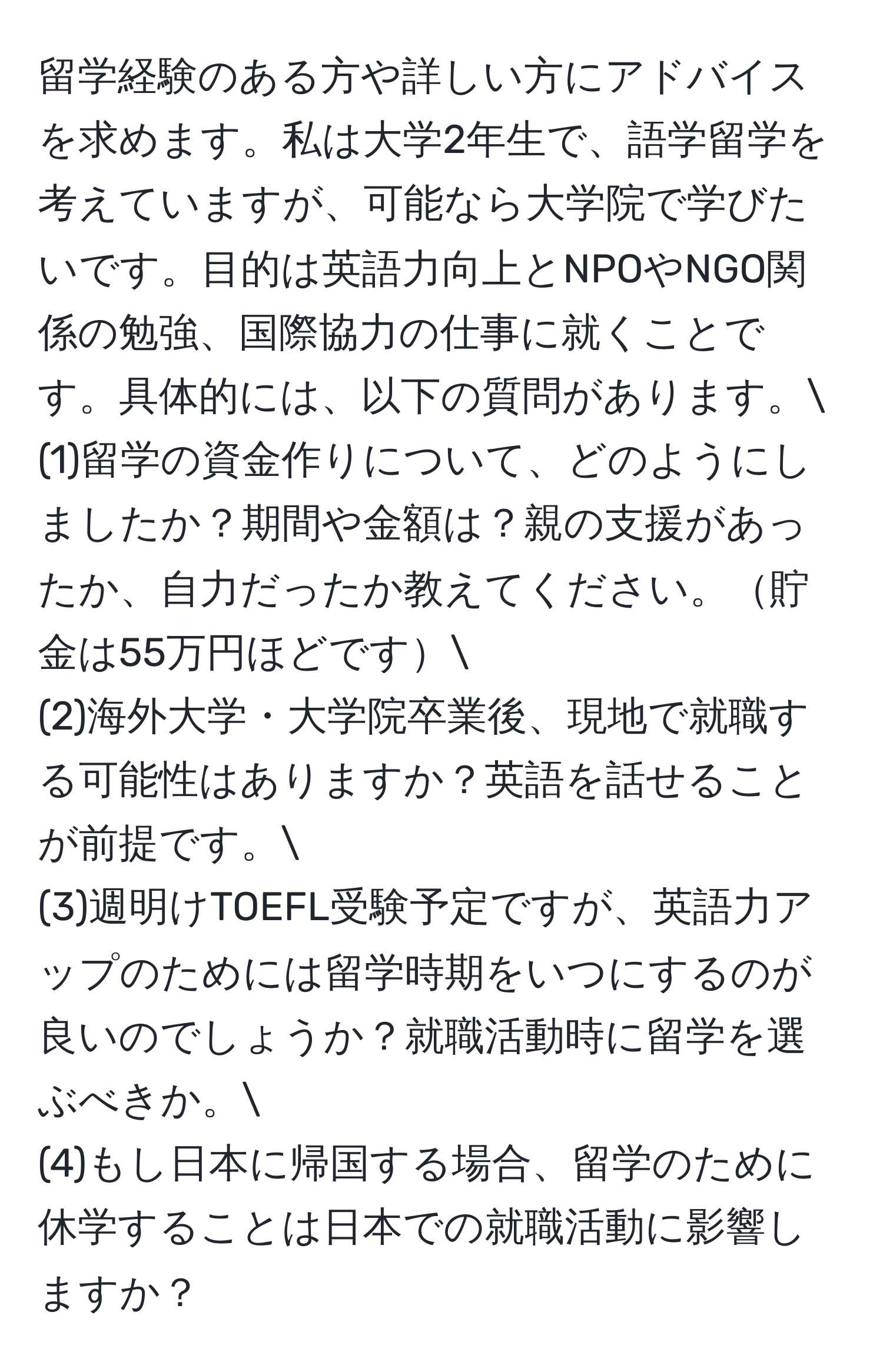 留学経験のある方や詳しい方にアドバイスを求めます。私は大学2年生で、語学留学を考えていますが、可能なら大学院で学びたいです。目的は英語力向上とNPOやNGO関係の勉強、国際協力の仕事に就くことです。具体的には、以下の質問があります。
(1)留学の資金作りについて、どのようにしましたか？期間や金額は？親の支援があったか、自力だったか教えてください。貯金は55万円ほどです
(2)海外大学・大学院卒業後、現地で就職する可能性はありますか？英語を話せることが前提です。
(3)週明けTOEFL受験予定ですが、英語力アップのためには留学時期をいつにするのが良いのでしょうか？就職活動時に留学を選ぶべきか。
(4)もし日本に帰国する場合、留学のために休学することは日本での就職活動に影響しますか？