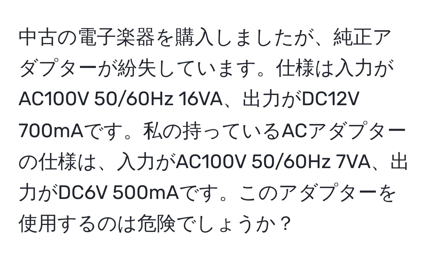 中古の電子楽器を購入しましたが、純正アダプターが紛失しています。仕様は入力がAC100V 50/60Hz 16VA、出力がDC12V 700mAです。私の持っているACアダプターの仕様は、入力がAC100V 50/60Hz 7VA、出力がDC6V 500mAです。このアダプターを使用するのは危険でしょうか？