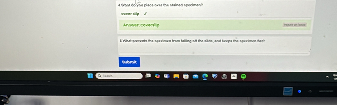 What do you place over the stained specimen? 
cover slip √ 
Answer: coverslip Report an Issue 
5.What prevents the specimen from falling off the slide, and keeps the specimen flat? 
Submit 
Q Search