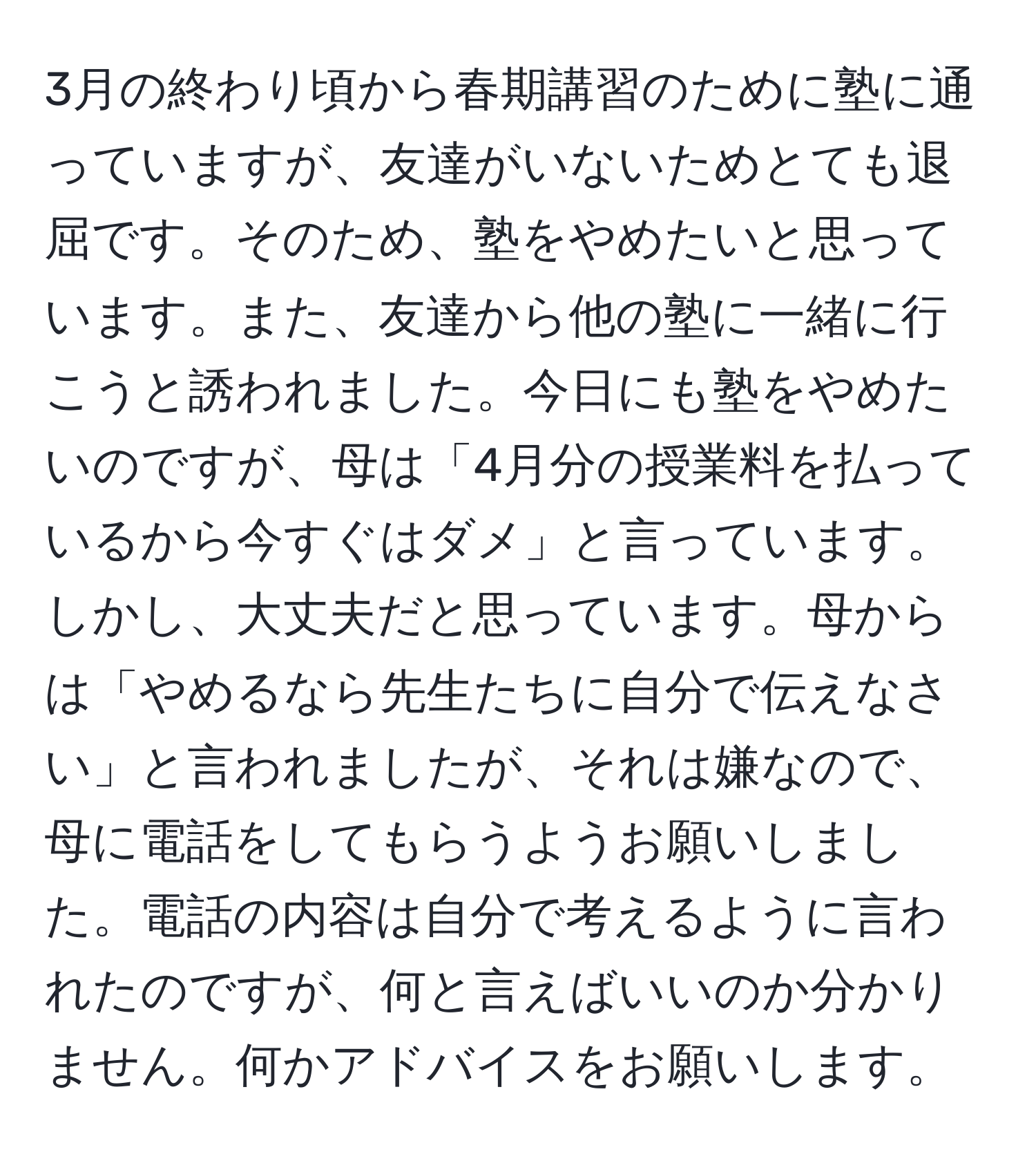 3月の終わり頃から春期講習のために塾に通っていますが、友達がいないためとても退屈です。そのため、塾をやめたいと思っています。また、友達から他の塾に一緒に行こうと誘われました。今日にも塾をやめたいのですが、母は「4月分の授業料を払っているから今すぐはダメ」と言っています。しかし、大丈夫だと思っています。母からは「やめるなら先生たちに自分で伝えなさい」と言われましたが、それは嫌なので、母に電話をしてもらうようお願いしました。電話の内容は自分で考えるように言われたのですが、何と言えばいいのか分かりません。何かアドバイスをお願いします。