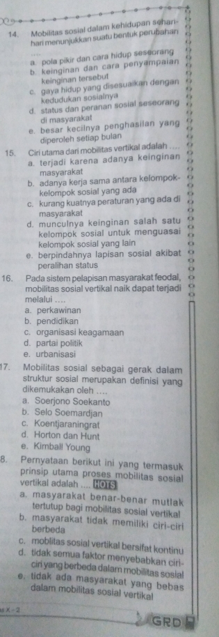 Mobilitas sosial dalam kehidupan sehari
hari menunjukkan suatu bentuk perubahan
a. pola pikir dan cara hidup seseorang
b. keinginan dan cara peny@mpaian
keinginan tersebut
c. gaya hidup yang disesuaikan dengan
kedudukan sosialnya
d. status dan peranan sosial seseorang
di masyarakat
e. besar kecilnya penghasilan yang
diperoleh setiap bulan
15. Ciri utama dari mobilitas vertikal adalah ....
a. terjadi karena adanya keinginan
masyarakat
b. adanya kerja sama antara kelompok-
kelompok sosial yang ada
c. kurang kuatnya peraturan yang ada di
masyarakat
d. munculnya keinginan salah satu  
kelompok sosial untuk menguasai a
kelompok sosial yang lain
e. berpindahnya lapisan sosial akibat
peralihan status
16. Pada sistem pelapisan masyarakat feodal,
mobilitas sosial vertikal naik dapat terjadi
melalui ....
a. perkawinan
b. pendidikan
c. organisasi keagamaan
d. partai politik
e. urbanisasi
17. Mobilitas sosial sebagai gerak dalam
struktur sosial merupakan definisi yang
dikemukakan oleh ....
a. Soerjono Soekanto
b. Selo Soemardjan
c. Koentjaraningrat
d. Horton dan Hunt
e. Kimball Young
8. Pernyataan berikut ini yang termasuk
prinsip utama proses mobilitas sosial
vertikal adalah .... HOTS
a. masyarakat benar-benar mutlak
tertutup bagi mobilitas sosial vertika!
b. masyarakat tidak memiliki ciri-ciri
berbeda
c. moblitas sosial vertikal bersifat kontinu
d. tidak semua faktor menyebabkan cirl-
ciri yang berbeda dalam mobilitas sosial
e, tidak ada masyarakat yang bebas
dalam mobilitas sosial vertikal
5x-2
GRD