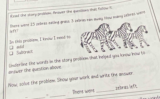 Read the story problem. Answer the questions that follow it 
There were 25 zebras eating grass. 3 zebras ran away. How many zebras were 
left? 
In this problem, I know I need to: 
add 
Subtract 
Underline the words in the story problem that helped you know 
answer the question above. 
Now, solve the problem. Show your work and write the answer. 
_ 
:_ There were _zebras left