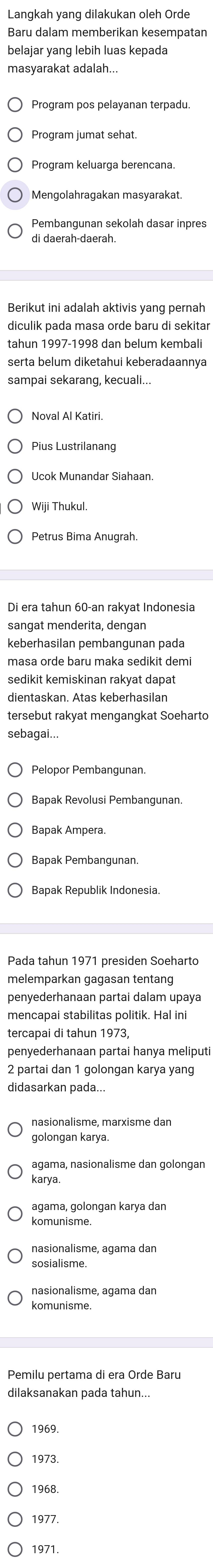 Langkah yang dilakukan oleh Orde
Baru dalam memberikan kesempatan
belajar yang lebih luas kepada
Program pos pelayanan terpadu.
Program jumat sehat.
Program keluarga berencana.
Mengolahragakan masyarakat
Pembangunan sekolah dasar inpres
di daerah-daerah.
Berikut ini adalah aktivis yang pernah
tahun 1997-1998 dan belum kembali
serta belum diketahui keberadaannya
sampai sekarang, kecuali...
Noval Al Katiri.
Pius Lustrilanang
Wiji Thukul.
Petrus Bima Anugrah.
sangat menderita, dengan
keberhasilan pembangunan pada
masa orde baru maka sedikit demi
sedikit kemiskinan rakyat dapat
tersebut rakyat mengangkat Soeharto
sebagai...
Bapak Revolusi Pembangunan.
Bapak Ampera.
Bapak Republik Indonesia.
Pada tahun 1971 presiden Soehart
melemparkan gagasan tentang
penyederhanaan partai dalam upaya
mencapai stabilitas politik. Hal ini
tercapai di tahun 1973,
penyederhanaan partai hanya meliputi
2 partai dan 1 golongan karya yang
didasarkan pada...
agama, nasionalisme dan golongan
karya
agama, golongan karya dan
komunisme.
nasionalisme, agama dan
sosialisme.
komunisme
dilaksanakan pada tahun...
1969.
1973.
1968
1977.
1971.