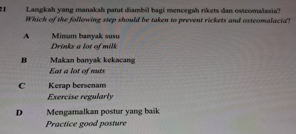 Langkah yang manakah patut diambil bagi mencegah rikets dan osteomalasia?
Which of the following step should be taken to prevent rickets and osteomalacia?
A Minum banyak susu
Drinks a lot of milk
B Makan banyak kekacang
Eat a lot of nuts
C Kerap bersenam
Exercise regularly
D Mengamalkan postur yang baik
Practice good posture