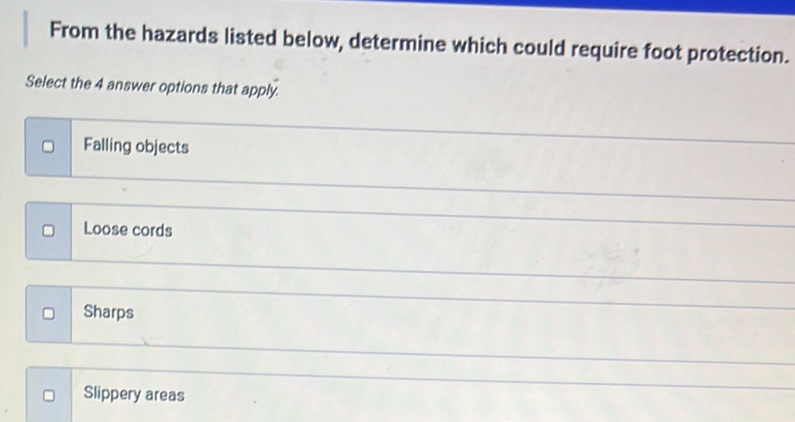 From the hazards listed below, determine which could require foot protection.
Select the 4 answer options that apply.
Falling objects
Loose cords
Sharps
Slippery areas