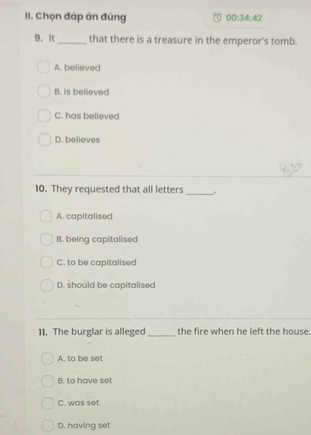 Chọn đáp án đúng 00:34:42 
9. It_ that there is a treasure in the emperor's tomb.
A. believed
B. is believed
C. has believed
D. believes
10. They requested that all letters _.
A. capitalised
B. being capitalised
C. to be capitalised
D. should be capitalised
11. The burglar is alleged_ the fire when he left the house.
A. to be set
B. to have set
C. was set
D. having set