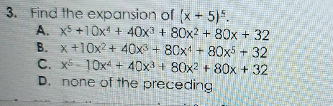 Find the expansion of (x+5)^5.
A. x^5+10x^4+40x^3+80x^2+80x+32
B. x+10x^2+40x^3+80x^4+80x^5+32
C. x^5-10x^4+40x^3+80x^2+80x+32
D. none of the preceding