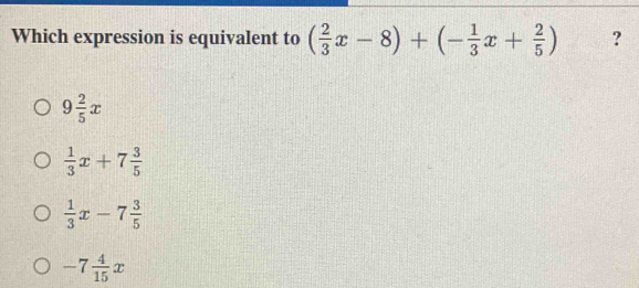 Which expression is equivalent to ( 2/3 x-8)+(- 1/3 x+ 2/5 ) ?
9 2/5 x
 1/3 x+7 3/5 
 1/3 x-7 3/5 
-7 4/15 x