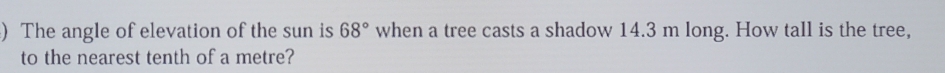 ) The angle of elevation of the sun is 68° when a tree casts a shadow 14.3 m long. How tall is the tree, 
to the nearest tenth of a metre?