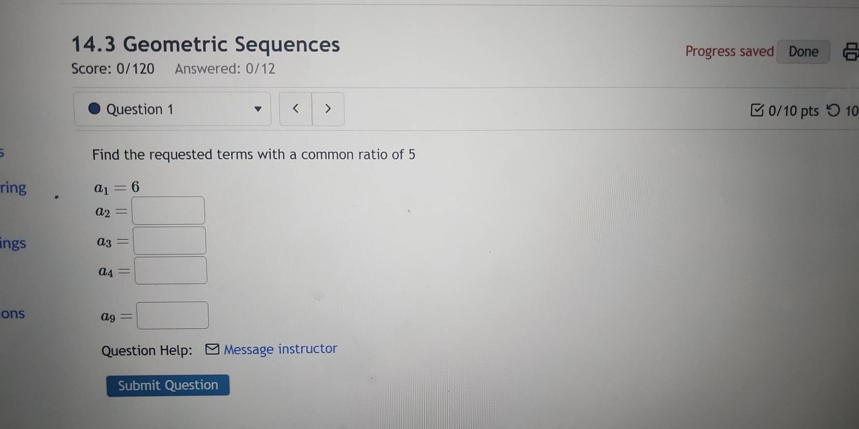 14.3 Geometric Sequences 
Progress saved Done 
Score: 0/120 Answered: 0/12 
Question 1 0/10 pts つ 10 
Find the requested terms with a common ratio of 5
ring a_1=6
a_2=□
ings
a_3=□
a_4=□
ons
a_9=□
Question Help: Message instructor 
Submit Question