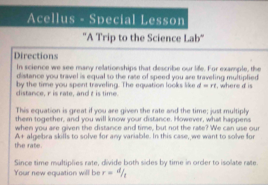 Acellus - Special Lesson 
“A Trip to the Science Lab” 
Directions 
In science we see many relationships that describe our life. For example, the 
distance you travel is equal to the rate of speed you are traveling multiplied 
by the time you spent traveling. The equation looks like d=rt , where d is 
distance, r is rate, and t is time. 
This equation is great if you are given the rate and the time; just multiply 
them together, and you will know your distance. However, what happens 
when you are given the distance and time, but not the rate? We can use our 
A+ algebra skills to solve for any variable. In this case, we want to solve for 
the rate. 
Since time multiplies rate, divide both sides by time in order to isolate rate. 
Your new equation will be r= d/t 