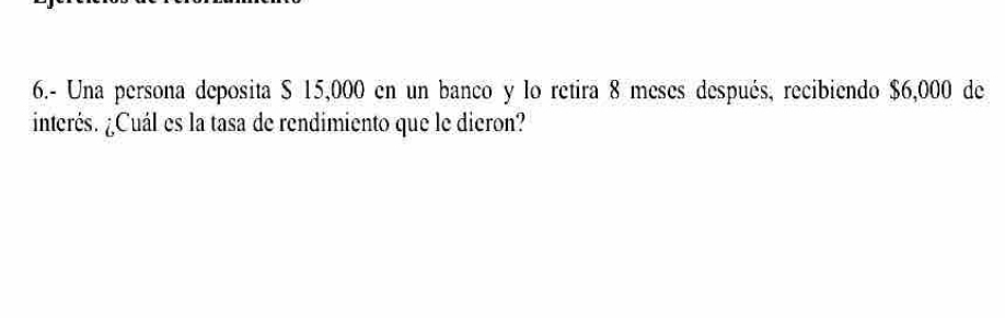 6.- Una persona deposita $ 15,000 en un banco y lo retira 8 meses después, recibiendo $6,000 de 
interés. ¿Cuál es la tasa de rendimiento que le dieron?