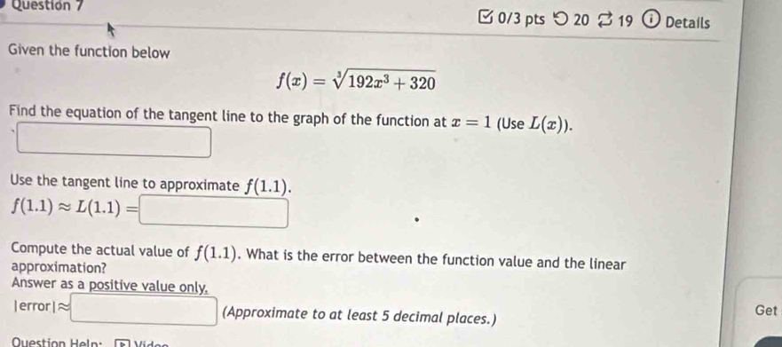 Questión 7 [0/3 pts つ 20 % 19 Details 
Given the function below
f(x)=sqrt[3](192x^3+320)
Find the equation of the tangent line to the graph of the function at x=1 (Use L(x)). 
Use the tangent line to approximate f(1.1).
f(1.1)approx L(1.1)=
Compute the actual value of f(1.1). What is the error between the function value and the linear 
approximation? 
Answer as a positive value only. 
| error | approx □ (Approximate to at least 5 decimal places.) Get 
Question Heln: