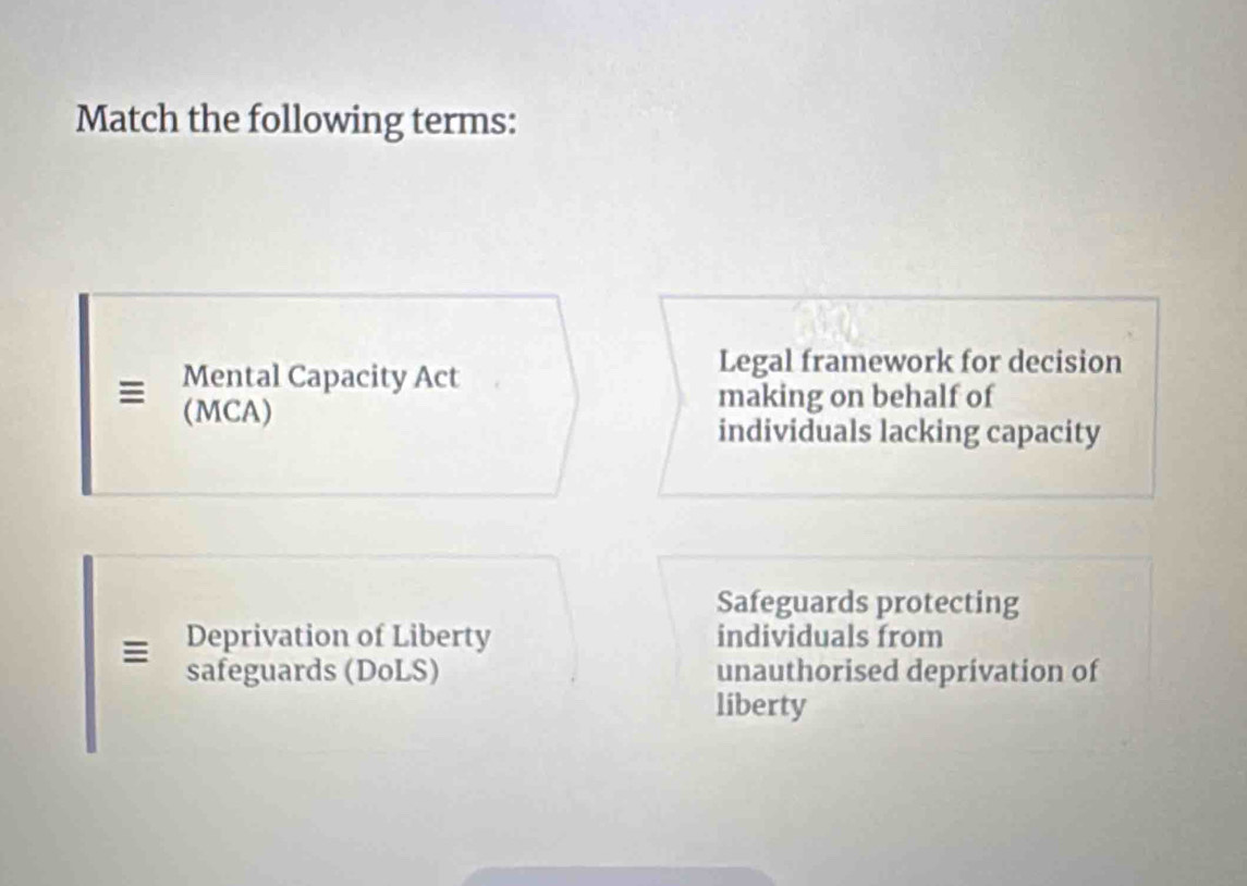 Match the following terms:
Mental Capacity Act
Legal framework for decision
(MCA)
making on behalf of
individuals lacking capacity
Safeguards protecting
Deprivation of Liberty individuals from
safeguards (DoLS) unauthorised deprivation of
liberty