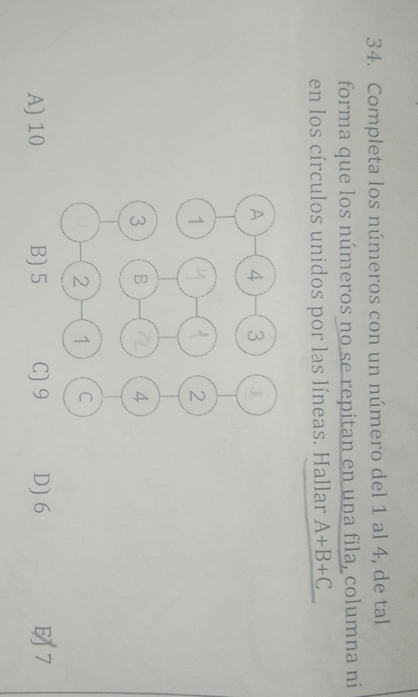 Completa los números con un número del 1 al 4, de tal
forma que los números no se repitan en una fila, columna ni
en los círculos unidos por las líneas. Hallar A+B+C
A) 10 B) 5 C) 9 D) 6 7