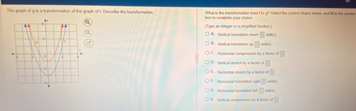 The graph of g is a transformation of the graph of f. Describe the transformation What is the transformation from f to g? Select the correct choice below, and fill in the answer
bax to complete your choice.
(Type an integer or a simplified fraction)
A. Vertical translation down □ unit(s)
B. Verticall translation up □ unit(s)
C. Horizontal compression by a factor of □
D. Vertical stretch by a factor of □
E. Horizontal stretch by a factor of □
F. Horizontal translation right □ unit(s)
G. Horizontal translation left □ unit(s)
H. Vertical compression by a factor of □