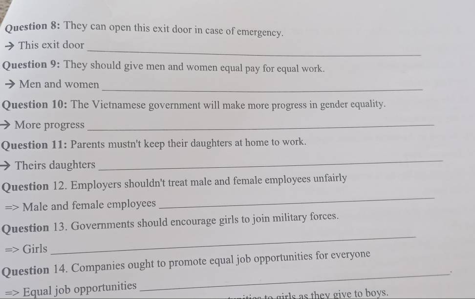 They can open this exit door in case of emergency. 
_ 
This exit door 
Question 9: They should give men and women equal pay for equal work. 
_ 
Men and women 
Question 10: The Vietnamese government will make more progress in gender equality. 
More progress_ 
Question 11: Parents mustn't keep their daughters at home to work. 
Theirs daughters 
_ 
_ 
Question 12. Employers shouldn't treat male and female employees unfairly 
Male and female employees 
_ 
Question 13. Governments should encourage girls to join military forces. 
Girls 
Question 14. Companies ought to promote equal job opportunities for everyone 
_. 
Equal job opportunities 
to girls as they give to boys.