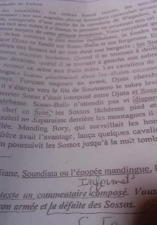 ataille de Tabon 
for intraitable; les ordres furent lancés, les tam-tat 
sonner ; sur son superbe cheval Soundjata caracolait devant 
de, composée d'une partie de la cavalerie de Wagadou, à 
ot tiré son sabre il s'élança le premier en poussant son cri 
urent surpris de cette attaque soudaine. Tous croyaient qu 
t'éclair traverse le ciel moins rapidement, la foudre te 
que Djata né fondit sur Susso-Balla et ses forgerons. Er 
ailieu des Sossos tel un lion dans une bergerie ; les Sos 
gueux coursier hurlaient. Quand il se tournait à droit 
par dizaines, quand il se tournait à gauche son sabre 
secoue un arbre aux fruits mûrs. Les cavaliers de 
ongues lances péuétraient dans les chaiss comme 
paye. Fonçant toujours en avant, Djata cherchs 
i S' vélança vers le fils de Soumaoro le sabre leve 
serrier Sosso s'était interposé entre Djata et Soss 
alebasse. Sosso-Baila [] attendit pas et dispan 
chef en fuite, les S sos lâchèrent pied et 
soleil ne disparaisse derrière les montagnes il 
Mlée. Manding Bory, qui surveillait les hon 
afrère avait l'avantage, lança quelques cavalie 
un poursuivit les Sossos jusqu'à la nuit tomb 
_ 
Jiane, Soundjata ou l'épopée mandingue, l 
texte un commentaire icomposé. Vous 
son armée et la défaite des Sossos.