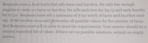 Benjamin owns a food truck that sells tacos and burritos. He only has enough 
supplies to make 111 tacos or burritos. He sells each taco for $4.75 and each burrito 
for $7.50. Benjamin must sell a minimum of $750 worth of tacos and burritos each 
day. If 88 burritos were sold, retermine all possible values for the number of tacos 
that Benjamin must sell in order to meet the requirements. Your answer should be a 
comma separated list of values. If there are no possible solutions, submit an empty 
answer.