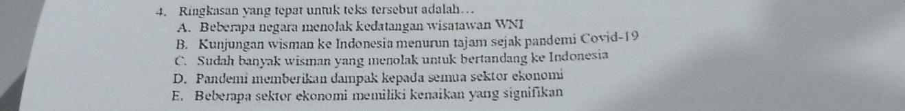 Ringkasan yang tepat untuk teks tersebut adalah…
A. Beberapa negara menołak kedatangan wisatawan WNI
B. Kunjungan wisman ke Indonesia menurun tajam sejak pandemi Covid- 19
C. Sudah banyak wisman yang menolak untuk bertandang ke Indonesia
D. Pandemi memberikan dampak kepađa semua sektor ekonomi
E. Beberapa sektor ekonomi memiliki kenaikan yang signifikan