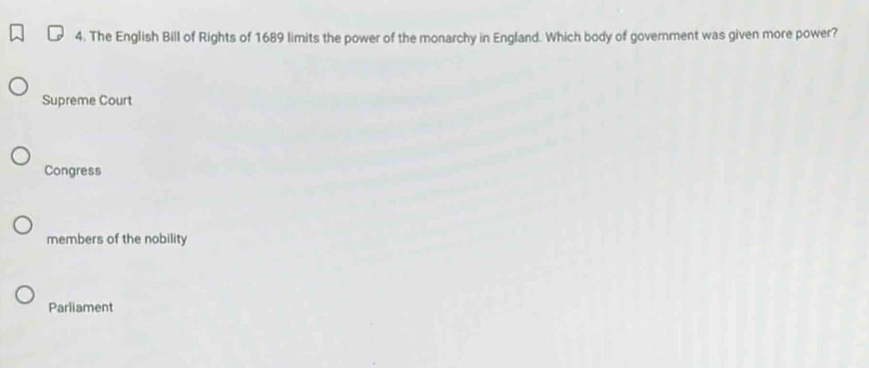 The English Bill of Rights of 1689 limits the power of the monarchy in England. Which body of government was given more power?
Supreme Court
Congress
members of the nobility
Parliament