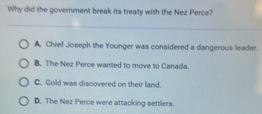 Why did the government break its treaty with the Nez Perce?
A. Chief Joseph the Younger was considered a dangerous leader.
B. The Nez Perce wanted to move to Canada.
C. Gold was discovered on their land.
D. The Nez Perce were attacking settlers.