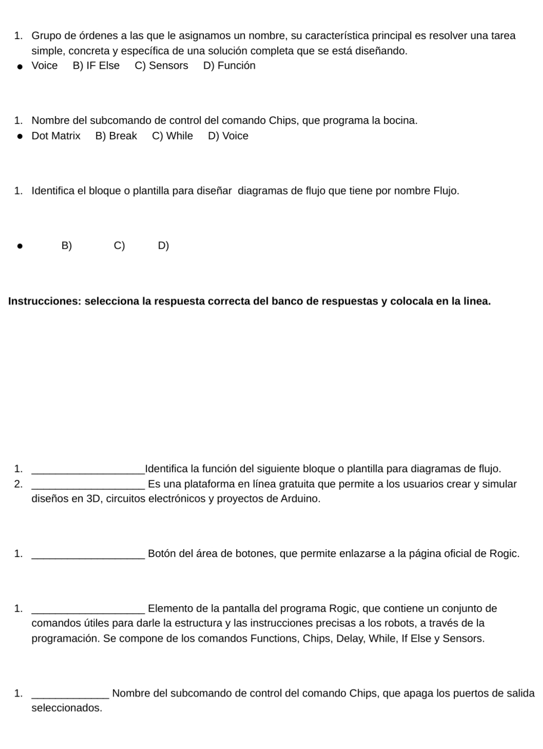 Grupo de órdenes a las que le asignamos un nombre, su característica principal es resolver una tarea
simple, concreta y específica de una solución completa que se está diseñando.
Voice B) IF Else C) Sensors D) Función
1. Nombre del subcomando de control del comando Chips, que programa la bocina.
Dot Matrix B) Break C) While D) Voice
1. Identifica el bloque o plantilla para diseñar diagramas de flujo que tiene por nombre Flujo.
B) C) D)
Instrucciones: selecciona la respuesta correcta del banco de respuestas y colocala en la linea.
1. _Identifica la función del siguiente bloque o plantilla para diagramas de flujo.
2. _Es una plataforma en línea gratuita que permite a los usuarios crear y simular
diseños en 3D, circuitos electrónicos y proyectos de Arduino.
1. _Botón del área de botones, que permite enlazarse a la página oficial de Rogic.
1. _ Elemento de la pantalla del programa Rogic, que contiene un conjunto de
comandos útiles para darle la estructura y las instrucciones precisas a los robots, a través de la
programación. Se compone de los comandos Functions, Chips, Delay, While, If Else y Sensors.
1. _Nombre del subcomando de control del comando Chips, que apaga los puertos de salida
seleccionados.