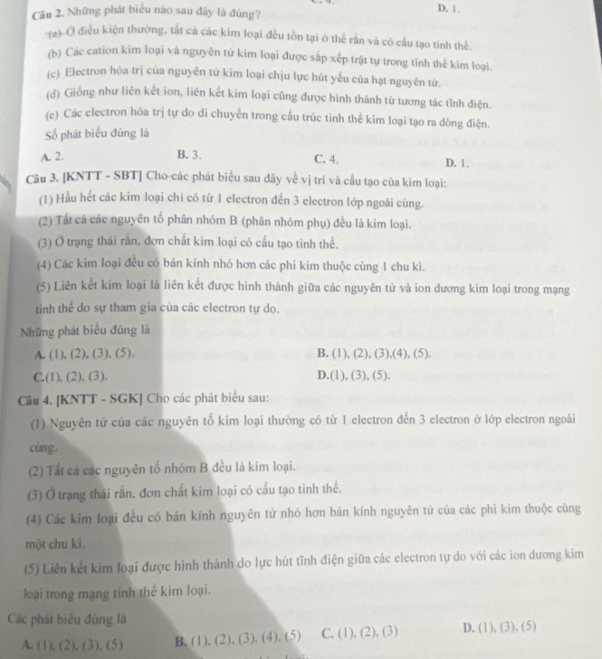 Những phát biểu nào sau đây là đúng?
D. | .
-(a)-Ở điều kiện thường, tắt cá các kim loại đều tồn tại ở thể rằn và có cấu tạo tinh thể.
(b) Các cation kim loại và nguyên tứ kim loại được sắp xếp trật tự trong tinh thể kim loại.
(c) Electron hỏa trị của nguyên tứ kim loại chịu lực hút yếu của hạt nguyên tử.
(d) Giống như liên kết ion, liên kết kim loại cũng được hình thành từ tương tác tĩnh điện.
(e) Các electron hóa trị tự do di chuyển trong cấu trúc tinh thể kim loại tạo ra dòng điện.
Số phát biểu đúng là
A. 2. B. 3.
C. 4. D. 1.
Câu 3. [KNTT - SBT] Cho-các phát biểu sau dây về vị trí và cấu tạo của kim loại:
(1) Hầu hết các kim loại chi có từ 1 electron đến 3 electron lớp ngoài cùng.
(2) Tất cả các nguyên tố phân nhóm B (phân nhóm phụ) đều là kim loại.
(3) Ở trạng thái rấn, đơn chất kim loại có cấu tạo tinh thể.
(4) Các kim loại đều có bán kính nhỏ hơn các phi kim thuộc cùng 1 chu kì.
(5) Liên kết kim loại là liên kết được hình thành giữa các nguyên tử và ion dương kim loại trong mạng
tinh thể do sự tham gia của các electron tự do.
Những phát biểu đúng là
A. (1), (2), (3), (5). B. (1), (2), (3),(4), (5).
C.(1), (2), (3). D.(1), (3), (5).
Câu 4. [KNTT - SGK] Cho các phát biểu sau:
(1) Nguyên tứ của các nguyên tố kim loại thường có từ 1 electron đến 3 electron ở lớp electron ngoài
cùng.
(2) Tất cá các nguyên tố nhóm B đều là kim loại.
(3) Ở trạng thái rấn, đơn chất kim loại có cấu tạo tinh thể.
(4) Các kim loại đều có bán kính nguyên tử nhó hơn bán kính nguyên tử của các phi kim thuộc cùng
một chu kì.
(5) Liên kết kim loại được hình thành do lực hút tĩnh điện giữa các electron tự do với các ion dương kim
loại trong mạng tinh thể kim loại.
Các phát biểu đùng là
A. (1), (2), (3), (5) B. (1), (2), (3), (4), (5) C. (1), (2), (3) D. (1), (3), (5)