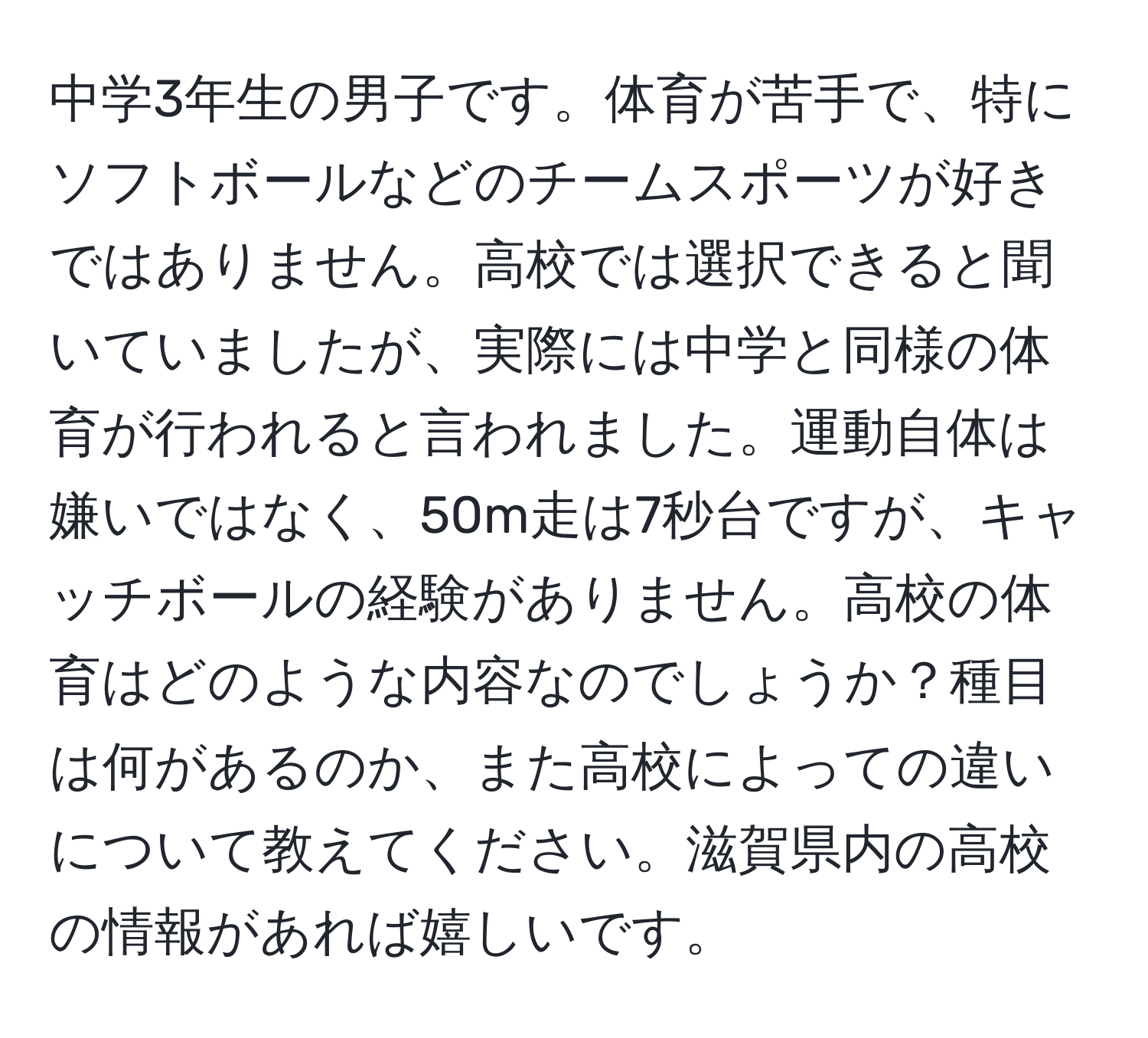 中学3年生の男子です。体育が苦手で、特にソフトボールなどのチームスポーツが好きではありません。高校では選択できると聞いていましたが、実際には中学と同様の体育が行われると言われました。運動自体は嫌いではなく、50m走は7秒台ですが、キャッチボールの経験がありません。高校の体育はどのような内容なのでしょうか？種目は何があるのか、また高校によっての違いについて教えてください。滋賀県内の高校の情報があれば嬉しいです。